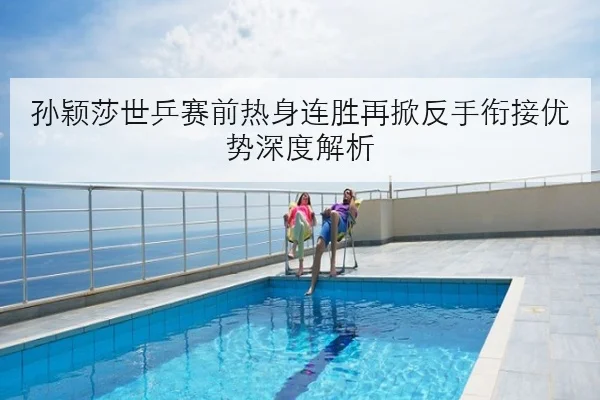 孙颖莎世乒赛前热身连胜再掀反手衔接优势深度解析